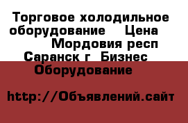 Торговое холодильное оборудование  › Цена ­ 11 000 - Мордовия респ., Саранск г. Бизнес » Оборудование   